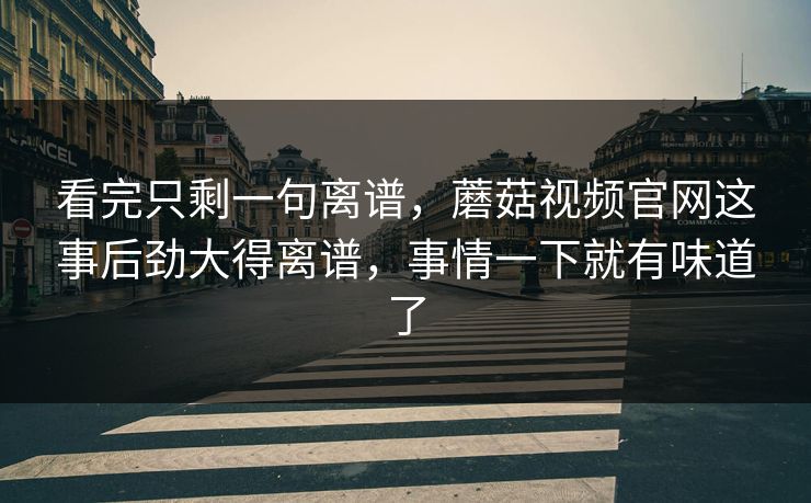 看完只剩一句离谱，蘑菇视频官网这事后劲大得离谱，事情一下就有味道了