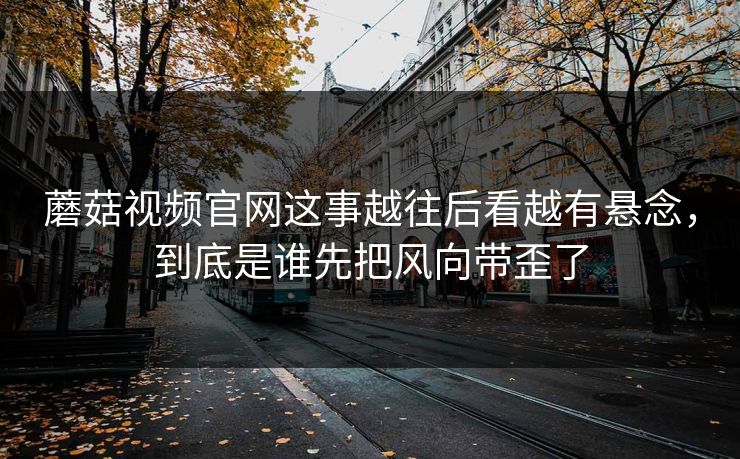 蘑菇视频官网这事越往后看越有悬念，到底是谁先把风向带歪了