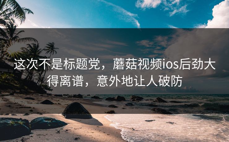 这次不是标题党，蘑菇视频ios后劲大得离谱，意外地让人破防