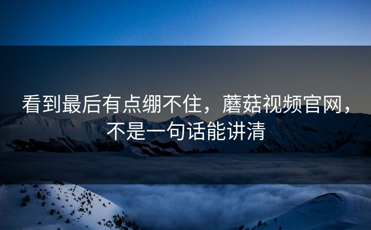 看到最后有点绷不住，蘑菇视频官网，不是一句话能讲清