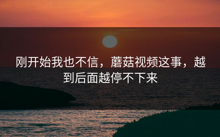 刚开始我也不信，蘑菇视频这事，越到后面越停不下来