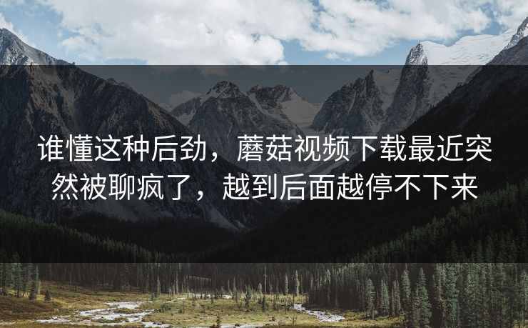 谁懂这种后劲，蘑菇视频下载最近突然被聊疯了，越到后面越停不下来