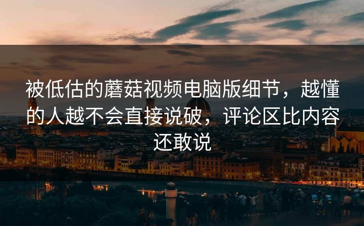 被低估的蘑菇视频电脑版细节，越懂的人越不会直接说破，评论区比内容还敢说