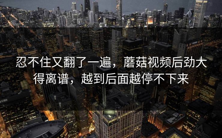 忍不住又翻了一遍，蘑菇视频后劲大得离谱，越到后面越停不下来