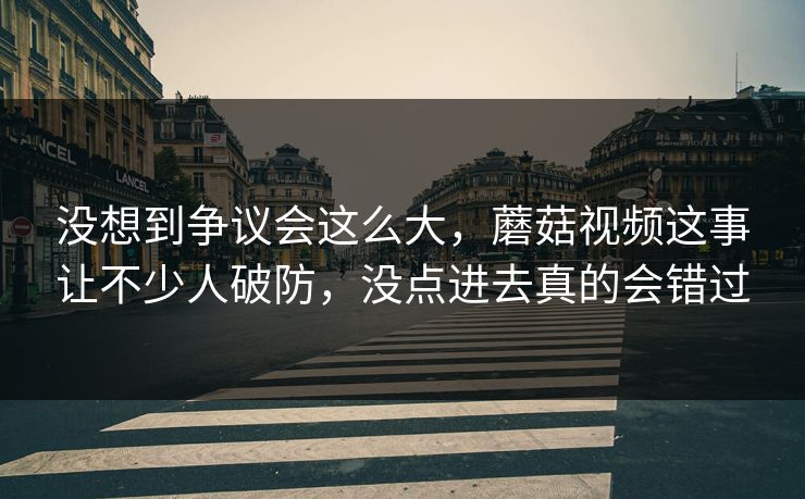 没想到争议会这么大，蘑菇视频这事让不少人破防，没点进去真的会错过