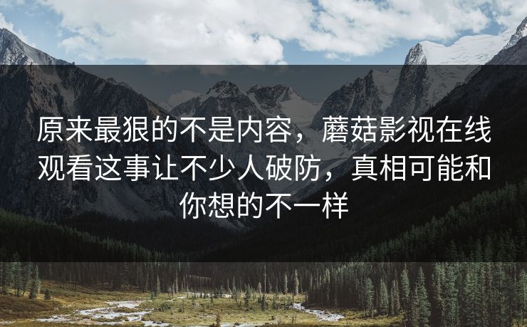 原来最狠的不是内容，蘑菇影视在线观看这事让不少人破防，真相可能和你想的不一样