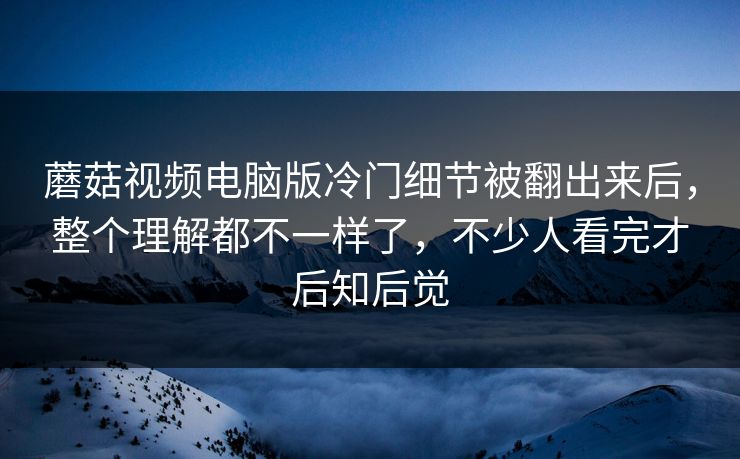 蘑菇视频电脑版冷门细节被翻出来后，整个理解都不一样了，不少人看完才后知后觉