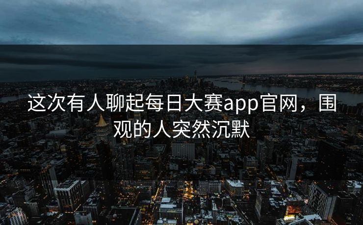这次有人聊起每日大赛app官网，围观的人突然沉默