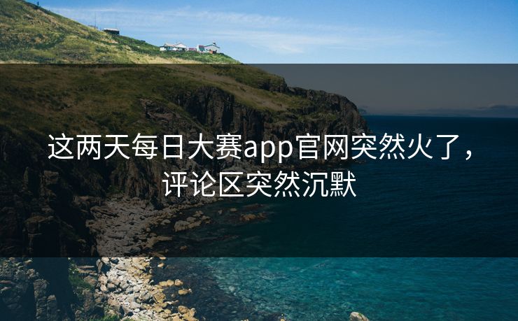 这两天每日大赛app官网突然火了，评论区突然沉默