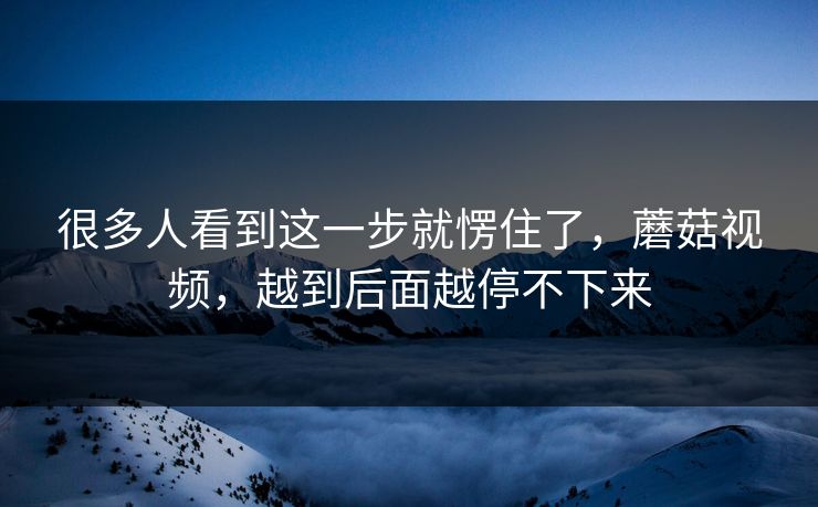 很多人看到这一步就愣住了，蘑菇视频，越到后面越停不下来
