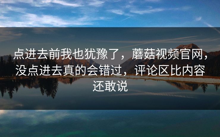 点进去前我也犹豫了，蘑菇视频官网，没点进去真的会错过，评论区比内容还敢说