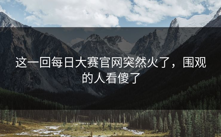 这一回每日大赛官网突然火了，围观的人看傻了