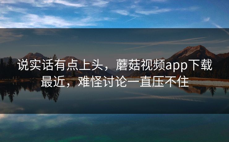 说实话有点上头，蘑菇视频app下载最近，难怪讨论一直压不住
