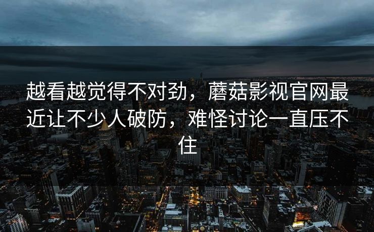 越看越觉得不对劲，蘑菇影视官网最近让不少人破防，难怪讨论一直压不住