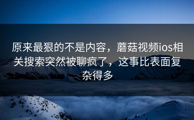 原来最狠的不是内容，蘑菇视频ios相关搜索突然被聊疯了，这事比表面复杂得多