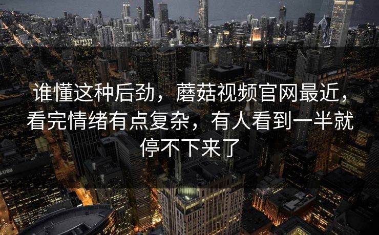 谁懂这种后劲，蘑菇视频官网最近，看完情绪有点复杂，有人看到一半就停不下来了