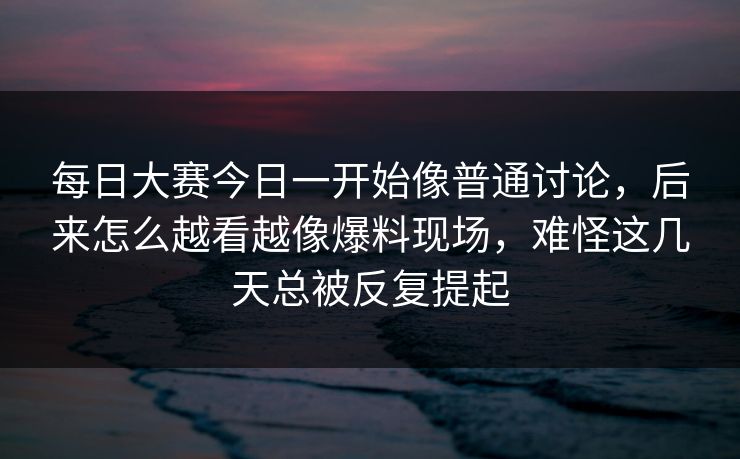 每日大赛今日一开始像普通讨论，后来怎么越看越像爆料现场，难怪这几天总被反复提起