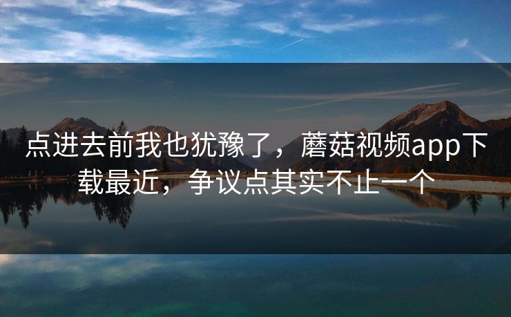 点进去前我也犹豫了，蘑菇视频app下载最近，争议点其实不止一个