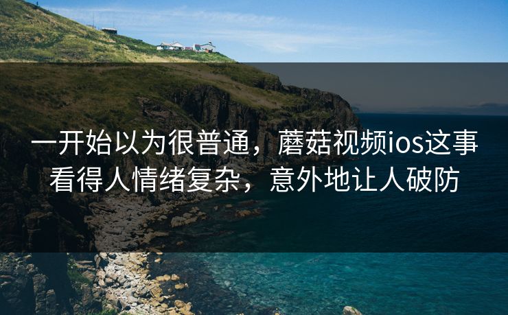 一开始以为很普通，蘑菇视频ios这事看得人情绪复杂，意外地让人破防