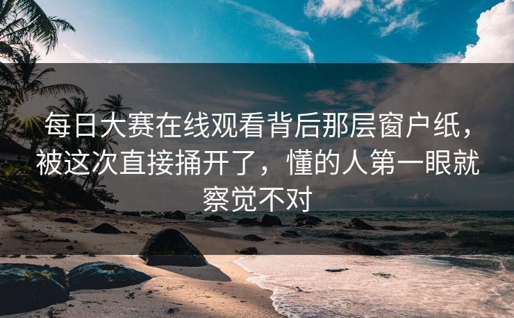 每日大赛在线观看背后那层窗户纸，被这次直接捅开了，懂的人第一眼就察觉不对