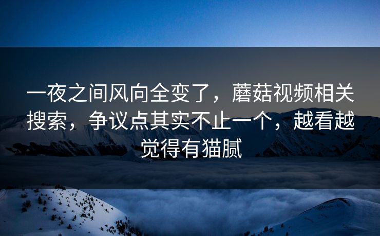 一夜之间风向全变了，蘑菇视频相关搜索，争议点其实不止一个，越看越觉得有猫腻