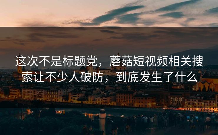 这次不是标题党，蘑菇短视频相关搜索让不少人破防，到底发生了什么