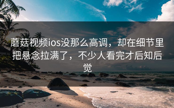 蘑菇视频ios没那么高调，却在细节里把悬念拉满了，不少人看完才后知后觉