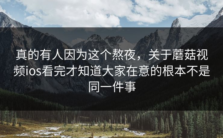 真的有人因为这个熬夜，关于蘑菇视频ios看完才知道大家在意的根本不是同一件事