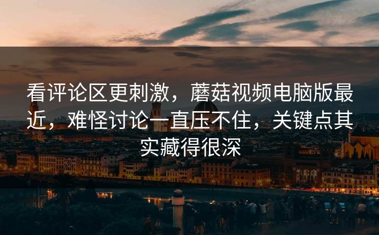 看评论区更刺激，蘑菇视频电脑版最近，难怪讨论一直压不住，关键点其实藏得很深