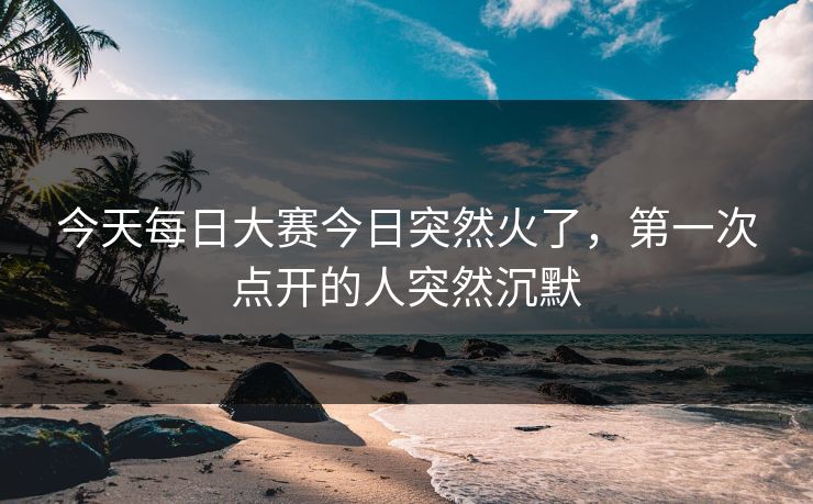 今天每日大赛今日突然火了，第一次点开的人突然沉默