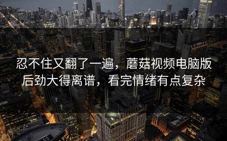 忍不住又翻了一遍，蘑菇视频电脑版后劲大得离谱，看完情绪有点复杂