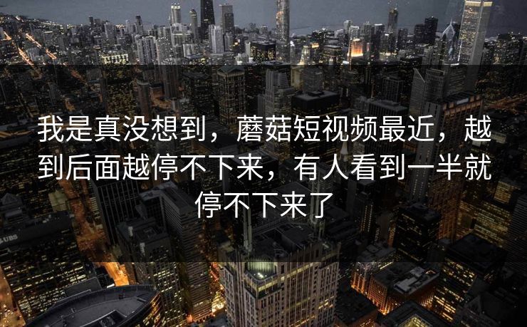 我是真没想到,蘑菇短视频最近,越到后面越停不下来,有人看到一半就停不下来了 我是真没想到,蘑菇短视频最近,越到后面越停不下来,有人看到一半就停不下来了