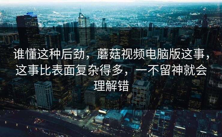 谁懂这种后劲，蘑菇视频电脑版这事，这事比表面复杂得多，一不留神就会理解错