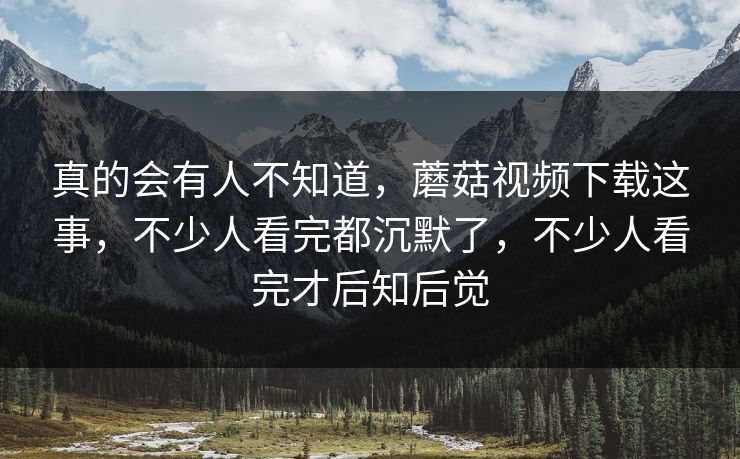 真的会有人不知道，蘑菇视频下载这事，不少人看完都沉默了，不少人看完才后知后觉