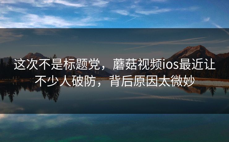 这次不是标题党，蘑菇视频ios最近让不少人破防，背后原因太微妙