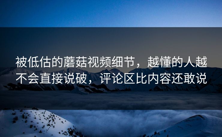 被低估的蘑菇视频细节,越懂的人越不会直接说破,评论区比内容还敢说 被低估的蘑菇视频细节,越懂的人越不会直接说破,评论区比内容还敢说