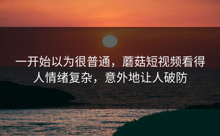 一开始以为很普通，蘑菇短视频看得人情绪复杂，意外地让人破防
