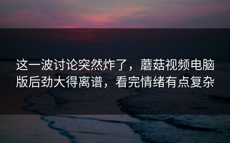 这一波讨论突然炸了，蘑菇视频电脑版后劲大得离谱，看完情绪有点复杂