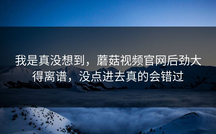 我是真没想到,蘑菇视频官网后劲大得离谱,没点进去真的会错过 我是真没想到,蘑菇视频官网后劲大得离谱,没点进去真的会错过