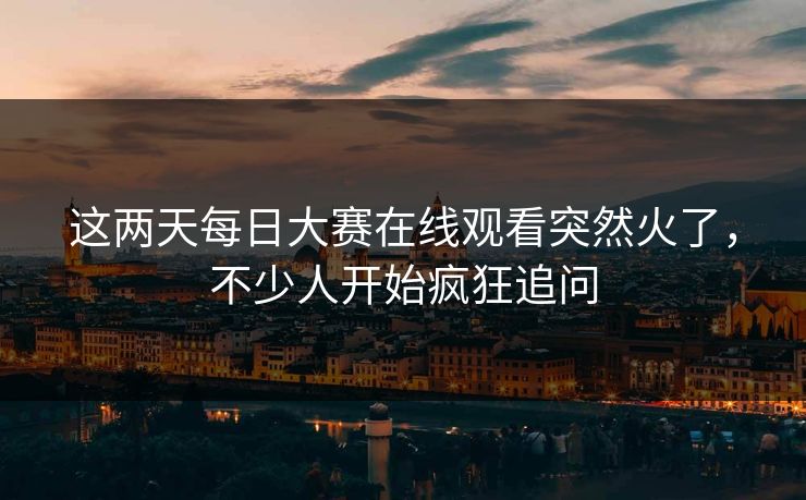 这两天每日大赛在线观看突然火了，不少人开始疯狂追问