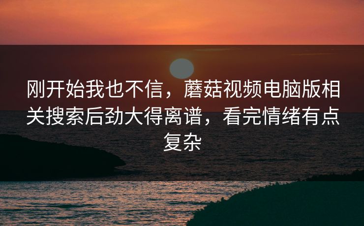 刚开始我也不信,蘑菇视频电脑版相关搜索后劲大得离谱,看完情绪有点复杂 刚开始我也不信,蘑菇视频电脑版相关搜索后劲大得离谱,看完情绪有点复杂