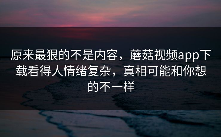 原来最狠的不是内容，蘑菇视频app下载看得人情绪复杂，真相可能和你想的不一样