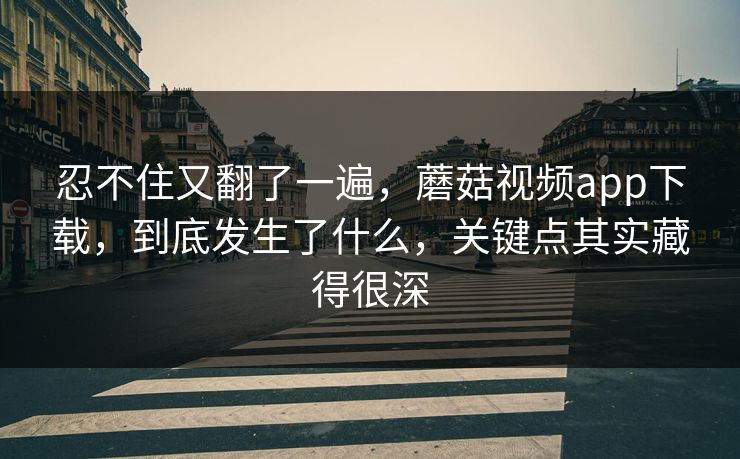 忍不住又翻了一遍，蘑菇视频app下载，到底发生了什么，关键点其实藏得很深