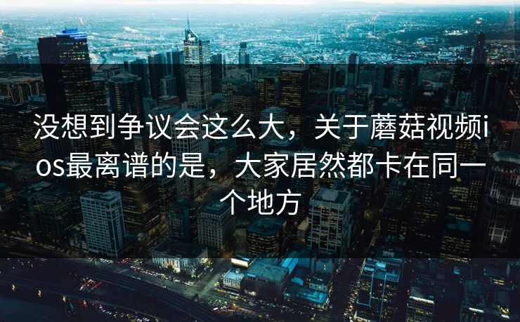 没想到争议会这么大,关于蘑菇视频ios最离谱的是,大家居然都卡在同一个地方 没想到争议会这么大,关于蘑菇视频ios最离谱的是,大家居然都卡在同一个地方