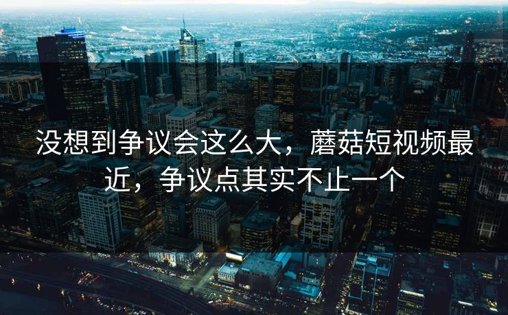 没想到争议会这么大，蘑菇短视频最近，争议点其实不止一个
