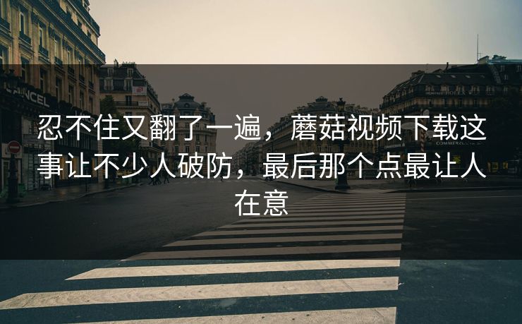 忍不住又翻了一遍，蘑菇视频下载这事让不少人破防，最后那个点最让人在意