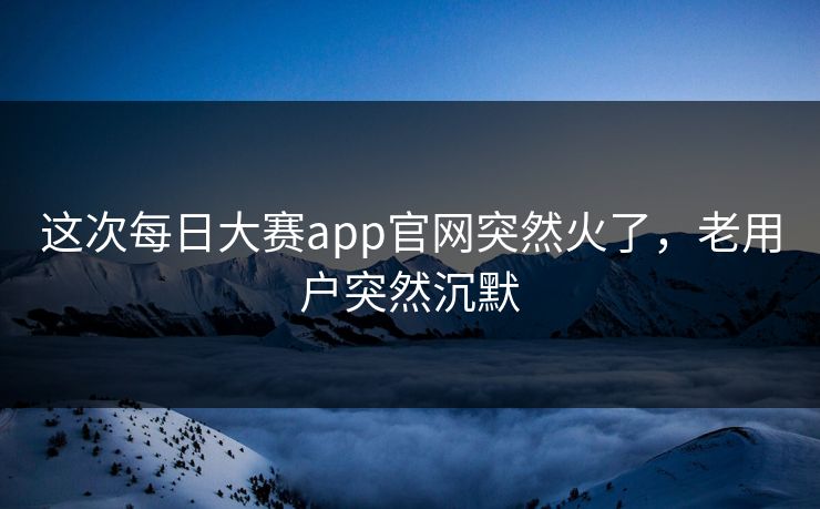 这次每日大赛app官网突然火了，老用户突然沉默