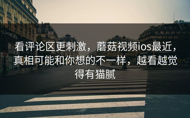看评论区更刺激，蘑菇视频ios最近，真相可能和你想的不一样，越看越觉得有猫腻