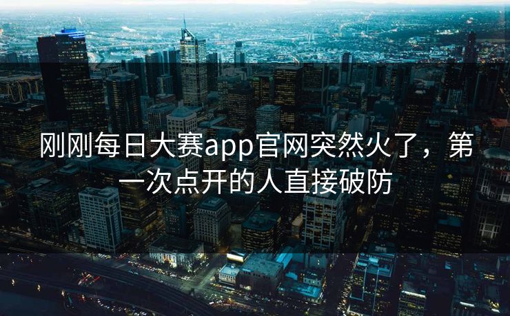 刚刚每日大赛app官网突然火了，第一次点开的人直接破防