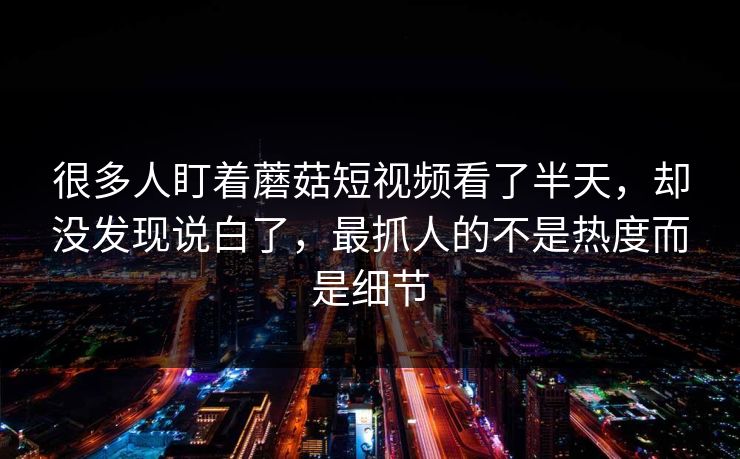 很多人盯着蘑菇短视频看了半天，却没发现说白了，最抓人的不是热度而是细节